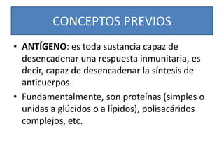 CONCEPTOS PREVIOS 
• ANTÍGENO: es toda sustancia capaz de 
desencadenar una respuesta inmunitaria, es 
decir, capaz de desencadenar la síntesis de 
anticuerpos. 
• Fundamentalmente, son proteínas (simples o 
unidas a glúcidos o a lípidos), polisacáridos 
complejos, etc. 
 