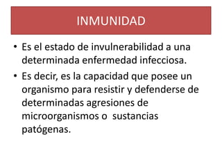 INMUNIDAD 
• Es el estado de invulnerabilidad a una 
determinada enfermedad infecciosa. 
• Es decir, es la capacidad que posee un 
organismo para resistir y defenderse de 
determinadas agresiones de 
microorganismos o sustancias 
patógenas. 
 