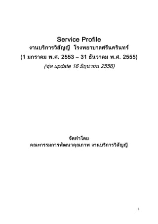 1 
Service Profile 
งานบริการวิสัญญี โรงพยาบาลศรีนครินทร์ 
(1 มกราคม พ.ศ. 2553 – 31 ธันวาคม พ.ศ. 2555) 
(ชุด update 16 มิถุนายน 2556) 
จัดทาโดย 
คณะกรรมการพัฒนาคุณภาพ งานบริการวิสัญญี 
 