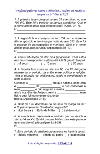 “Proferirá palavras contra o Altíssimo... cuidará em mudar os 
tempos e a lei” Daniel 7:25 
Leia e Reflita o que diz: I JOÃO 2:4 
1. A primeira fase começou no ano 31 e terminou no ano 100 d.C. Este foi o período da pureza apostólica. Qual é o nome bíblico para esta primeira fase? (Apoc. 2:1-7). R:____________________________________________ ______________________________________________ 2. A segunda fase começou no ano 100 com a morte do último apóstolo e terminou por volta do ano 313. Este foi o período de perseguições e martírios. Qual é o nome bíblico para este período? (Apocalipse 2:8-10). R:____________________________________________ 3. Tereis tribulação de dez dias (Apocalipse 2:10) estes dez dias correspondem a (Ezequiel 4:6-7) quanto tempo? ( ) 5 anos ( ) 10 anos ( ) 50 anos 4. A terceira fase cobre os séculos IV, V e VI. Pérgamo representa o período da união entre política e religião. Veja a situação do cristianismo, lendo e completando o texto a baixo: Conheço o _______________ em que habitas, onde está o ____________ de _____________, e que conservas o meu _________ e não negaste a minha _____________, ainda nos dias de Antipas, minha ______________, meu fiel, o qual foi morto entre vós, onde _________________ habita. (Apocalipse 2:13). 5. Qual foi à lei decretada no dia sete de março de 321 d.C. pelo imperador Constantino o grande? ( ) Lei áurea ( ) Edito de Milão ( ) Lei dominical 6. A quarta fase representa o período que vai desde o século VI ao XV. Qual é o nome bíblico para este período do cristianismo? (Apocalipse 2:18-29). R:____________________________________________ 7. Este período do cristianismo aparece na história como: ( ) Idade moderna ( ) Idade da pedra ( ) Idade média  