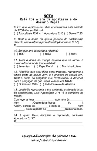 Igreja Adventista do Sétimo Dia 
www.profecias.com.br 
NOTA Esta foi à era da apostasia e do domínio Papal. 8. Em que versículo da Bíblia encontramos este período de 1260 dias proféticos? ( ) Apocalipse 12:6 ( ) Apocalipse 2:10 ( ) Daniel 7:25 9. Qual é o nome do quinto período do cristianismo descrito como reforma protestante? (Apocalipse 3:1-6). R:____________________________________________ 10. Em que ano começou a reforma? ( ) 1517 ( ) 1833 ( ) 1844 11. Qual o nome do monge católico que se tornou o maior reformador da idade média? ( ) Jeremias ( ) Papa Pio VI ( ) Martinho Lutero 12. Filadélfia que quer dizer amor fraternal, representa a última parte do século XVIII e a primeira do século XIX. Qual o nome do pregador que revolucionou a América com a pregação de que Jesus voltaria em 1844? ( ) Guilherme Miller ( ) João Ferreira de Almeida 13. Laodicéia representa a era presente, a situação atual do cristianismo. Leia Apocalipse 3:15-16 e complete as frases: Conheço as tuas ____________, que nem és_________ nem ________. Quem dera fosses _______, ou _______! Assim, porque és ________ e nem és ___________nem _______, estou a ponto de ____________da minha boca. 14. A quem Deus disciplina e repreende, conforme Apocalipse 3:19? R:____________________________________________ ______________________________________________ ______________________________________________ 