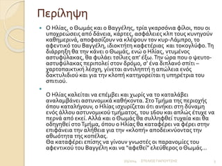Περίληψη 
 Ο Ηλίας, ο Θωμάς και ο Βαγγέλης, τρία γκαρσόνια φίλοι, που οι 
υποχρεώσεις από δάνεια, κάρτες, ασφάλειες κλπ τους κυνηγούν 
καθημερινά, αποφασίζουν να κλέψουν τον κυρ-Λάμπρο, το 
αφεντικό του Βαγγέλη, ιδιοκτήτη καφετέριας και τοκογλύφο. Τη 
διάρρηξη θα την κάνει ο Θωμάς, ενώ ο Ηλίας, ντυμένος 
αστυφύλακας, θα φυλάει τσίλιες απ’ έξω. Την ώρα που ο ψευτο- 
αστυφύλακας περιπολεί στον δρόμο, σ’ ένα διπλανό σπίτι – 
χαρτοπαικτική λέσχη, γίνεται αντιληπτή η απώλεια ενός 
δακτυλιδιού και για την κλοπή κατηγορείται η υπηρέτρια του 
σπιτιού. 
 
Ο Ηλίας καλείται να επέμβει και χωρίς να το καταλάβει 
αναλαμβάνει αστυνομικά καθήκοντα. Στο Τμήμα της περιοχής 
όπου καταλήγουν, ο Ηλίας ισχυρίζεται ότι ανήκει στη δύναμη 
ενός άλλου αστυνομικού τμήματος, του 16ου και απλώς έτυχε να 
περνά από εκεί. Αλλά και ο Θωμάς θα συλληφθεί τυχαία και θα 
οδηγηθεί στο Τμήμα, όπου ο Ηλίας θα καταφέρει να φέρει στην 
επιφάνεια την αλήθεια για την «κλοπή» αποδεικνύοντας την 
αθωότητα της κοπέλας. 
Θα καταφέρει επίσης να γίνουν γνωστές οι παρανομίες του 
αφεντικού του Βαγγέλη και να “αφεθεί” ελεύθερος ο Θωμάς... 
7/5/2014 ΣΤΕΛΙΟΣ ΓΙΑΠΟΥΤΖΗΣ 3 
 