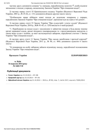 04.11.2014 Про очищення влади | від 16.09.2014 № 1682-VII (Текст для друку)
http://zakon4.rada.gov.ua/laws/show/1682-18/print1408624643759802 12/12
частину другу доповнити словами "а у випадку, передбаченому пунктом 72
, особа підлягає
звільненню з посади у порядку, визначеному Законом України "Про очищення влади";
2) частину першу статті 55 Кримінального кодексу України (Відомості Верховної Ради
України, 2001 р., № 25-26, ст. 131) доповнити абзацом другим такого змісту:
"Позбавлення права обіймати певні посади як додаткове покарання у справах,
передбачених Законом України "Про очищення влади", призначається на строк п’ять років";
3) частину першу статті 53 Закону України "Про судоустрій і статус суддів" (Відомості
Верховної Ради України, 2010 р., №№ 41-45, ст. 529) викласти в такій редакції:
"1. Перебування на посаді судді є несумісним із зайняттям посади в будь-якому іншому
органі державної влади, органі місцевого самоврядування та з представницьким мандатом, а
також якщо суддя є особою, до якої застосовуються заборони, передбачені статтею 1 Закону
України "Про очищення влади";
4) частину другу статті 11 Закону України "Про засади запобігання і протидії корупції"
(Відомості Верховної Ради України, 2011 р., № 40, ст. 404) доповнити пунктом 6 такого
змісту:
"6) поширення на особу заборони займати відповідну посаду, передбаченої положеннями
Закону України "Про очищення влади".
Президент України П.ПОРОШЕНКО
м. Київ
16 вересня 2014 року
№ 1682-VII
Публікації документа
Голос України від 15.10.2014 — № 198
Урядовий кур'єр від 16.10.2014 — № 191
Офіційний вісник України від 21.10.2014 — 2014 р., № 82, стор. 7, стаття 2317, код акту 74281/2014
 