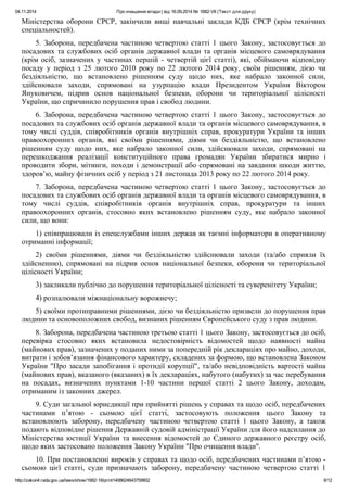 04.11.2014 Про очищення влади | від 16.09.2014 № 1682-VII (Текст для друку)
http://zakon4.rada.gov.ua/laws/show/1682-18/print1408624643759802 6/12
Міністерства оборони СРСР, закінчили вищі навчальні заклади КДБ СРСР (крім технічних
спеціальностей).
5. Заборона, передбачена частиною четвертою статті 1 цього Закону, застосовується до
посадових та службових осіб органів державної влади та органів місцевого самоврядування
(крім осіб, зазначених у частинах першій - четвертій цієї статті), які, обіймаючи відповідну
посаду у період з 25 лютого 2010 року по 22 лютого 2014 року, своїм рішенням, дією чи
бездіяльністю, що встановлено рішенням суду щодо них, яке набрало законної сили,
здійснювали заходи, спрямовані на узурпацію влади Президентом України Віктором
Януковичем, підрив основ національної безпеки, оборони чи територіальної цілісності
України, що спричинило порушення прав і свобод людини.
6. Заборона, передбачена частиною четвертою статті 1 цього Закону, застосовується до
посадових та службових осіб органів державної влади та органів місцевого самоврядування, в
тому числі суддів, співробітників органів внутрішніх справ, прокуратури України та інших
правоохоронних органів, які своїми рішеннями, діями чи бездіяльністю, що встановлено
рішенням суду щодо них, яке набрало законної сили, здійснювали заходи, спрямовані на
перешкоджання реалізації конституційного права громадян України збиратися мирно і
проводити збори, мітинги, походи і демонстрації або спрямовані на завдання шкоди життю,
здоров’ю, майну фізичних осіб у період з 21 листопада 2013 року по 22 лютого 2014 року.
7. Заборона, передбачена частиною четвертою статті 1 цього Закону, застосовується до
посадових та службових осіб органів державної влади та органів місцевого самоврядування, в
тому числі суддів, співробітників органів внутрішніх справ, прокуратури та інших
правоохоронних органів, стосовно яких встановлено рішенням суду, яке набрало законної
сили, що вони:
1) співпрацювали із спецслужбами інших держав як таємні інформатори в оперативному
отриманні інформації;
2) своїми рішеннями, діями чи бездіяльністю здійснювали заходи (та/або сприяли їх
здійсненню), спрямовані на підрив основ національної безпеки, оборони чи територіальної
цілісності України;
3) закликали публічно до порушення територіальної цілісності та суверенітету України;
4) розпалювали міжнаціональну ворожнечу;
5) своїми протиправними рішеннями, дією чи бездіяльністю призвели до порушення прав
людини та основоположних свобод, визнаних рішенням Європейського суду з прав людини.
8. Заборона, передбачена частиною третьою статті 1 цього Закону, застосовується до осіб,
перевірка стосовно яких встановила недостовірність відомостей щодо наявності майна
(майнових прав), зазначених у поданих ними за попередній рік деклараціях про майно, доходи,
витрати і зобов’язання фінансового характеру, складених за формою, що встановлена Законом
України "Про засади запобігання і протидії корупції", та/або невідповідність вартості майна
(майнових прав), вказаного (вказаних) в їх деклараціях, набутого (набутих) за час перебування
на посадах, визначених пунктами 1-10 частини першої статті 2 цього Закону, доходам,
отриманим із законних джерел.
9. Суди загальної юрисдикції при прийнятті рішень у справах та щодо осіб, передбачених
частинами п’ятою - сьомою цієї статті, застосовують положення цього Закону та
встановлюють заборону, передбачену частиною четвертою статті 1 цього Закону, а також
подають відповідне рішення Державній судовій адміністрації України для його надсилання до
Міністерства юстиції України та внесення відомостей до Єдиного державного реєстру осіб,
щодо яких застосовано положення Закону України "Про очищення влади".
10. При постановленні вироків у справах та щодо осіб, передбачених частинами п’ятою -
сьомою цієї статті, суди призначають заборону, передбачену частиною четвертою статті 1
 