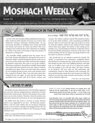 MOSHIACHINTHEPARSHA 
)ג"כ ,ט רבדמב( "ּועָּסִי הָוהְי יִּפ לַעְו ּונֲחַי הָוהְי יִּפ לַע 
In 5703, 1943, the Frierdiker Rebbe published the statement l’alter l’teshuvah l’alter l’geulah. Everyone was to know that Moshiach’s coming is imminent. Simultaneously, he was instructing chassidim to establish more mosdos and build new houses and centers for Torah and chesed. They were confused and wondered about this enthusiasm in building etc. What is the point of investing in long term projects if Moshiach is coming soon? 
The Frierdiker Rebbe explained that the answer lies in the Torah, Parshas Beha’alosecha. During the forty years in which the Yidden traveled through the desert on the way to Eretz Yisroel, they made many stops. Each time they stopped, by Hashem’s instruction, they were to set up the mishkan. When they would leave, the mishkan would be disassembled and carried with them until the next stop. There it would be assembled once again. There were times when they camped for very lengthy periods of time, such as the nineteen years they camped in Kadeish. There were also times when they camped for just one night. At each stop the mishkan was assembled from scratch with all its beams, sockets, and curtains. The Yidden could have asked: Why should we bother to set up the whole mishkan, a time consuming and difficult process, when in a few hours the sign may be given to travel on. Then the mishkan, which we just worked so hard to build will be taken apart again! The answer is that setting up the mishkan was a commandment of Hashem. It therefore had to be performed fully and properly, irrelevant of the time it will remain standing. We do not analyze and judge Hashem’s will, but rather we perform it entirely. 
This should also be our attitude towards the Geulah. We Yidden, as ma’aminim b’nei ma’aminim, completely believe that Moshiach is coming each day. At the same time, however, this should not take away from fulfilling Hashem’s will right now, in its fullest sence, even if it is a long term project. One has nothing to do with the other. We must continue to do Hashem’s will now with our full enthusiasm and commitment, based on what Hashem’s will is presently. We must simultaneously remain firm and strong in our faith that Hashem can and does make miracles and wonders, and will send us Moshiach right now. )ז"ישת ,ולסכ 'כ , בשיו ק"שצומ תחישמ( 
ןויס ז"ט | ךתולעהב תשרפ | ז"ט ןוילג 
Issue 16 
)א"שנת מ"וזת( שממ לעופב הלואגהו חישמ תאיבו תולגתה לועפל "הרשיה ךרד"ה איה הלואגהו חישמ ינינעב הרותה דומילב הפסוההו . . . 
ה"ב 
בתכשדוק די 
" 
And therefore, how is it possible that when many Yidden are involved in dedicating and preparing the Beis Hamikdash Hashlishi, someone should stand on the side and not join with the others- not him and not his טבש (his family, talmidim, etc.)?! Instead, he must surely make an effort to join them in their preparations to bring close and hurry the dedicating of the Beis Hamikdash Hashlishi which will be built speedily in his days and in our days. 
שדקמה תיב תנכהו תכונחב םיקסוע לארשימ כ"וכ רשאכש ןכתיה ,ןכלו וטבש אלו אוה אל ,הכונחב םהמע 'יהי אלו דצה ןמ והשימ דומעי ,ישילשה ,הכונחב םהמע ףתתשהל אוה םג לדתשי יאדו אלא – !?)'וכו וידימלת ,ב"ב( .ונימיבו וימיב הרהמב הנביש ישילשה ק"מהיב תכונח תא זרזלו ברקל 
On Shabbos Parshas Beha'alosecha 5748, the Rebbe explained the reason for Aharon's disappointment, explained in the first Rashi of this week's parsha. Aharon's sole purpose, his avodah, was to serve in the mishkan. Therefore, when the mishkan was dedicated without his involvement, he was truly disappointed. 
The Rebbe from this derives a hora'ah in avodas Hashem which is very applicable to our time - the final days of golus. When a Yid sees other Yidden who are kuching in Moshiach and he is not involved, it should truly disappoint him! The Yid should do everything in his ability to join this group to bring Moshiach now! 
Below, we present the Rebbe's corrections on this part of the sicha. The final text reads as follows: 
* We suggest our readers to learn the full sicha as it is found in Sefer Hasichos 5748 volume 2 page 478.  