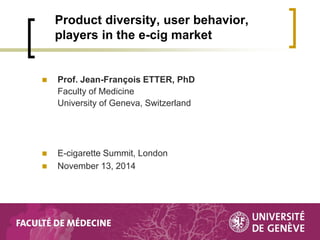 Prof. Jean-François ETTER, PhD Faculty of Medicine University of Geneva, Switzerland 
E-cigarette Summit, London 
November 13, 2014 
Product diversity, user behavior, players in the e-cig market  