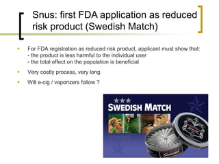 Snus: first FDA application as reduced risk product (Swedish Match) 
For FDA registration as reduced risk product, applicant must show that: - the product is less harmful to the individual user - the total effect on the population is beneficial 
Very costly process, very long 
Will e-cig / vaporizers follow ?  