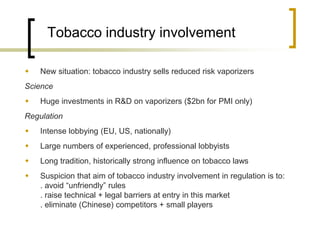 Tobacco industry involvement 
New situation: tobacco industry sells reduced risk vaporizers 
Science 
Huge investments in R&D on vaporizers ($2bn for PMI only) 
Regulation 
Intense lobbying (EU, US, nationally) 
Large numbers of experienced, professional lobbyists 
Long tradition, historically strong influence on tobacco laws 
Suspicion that aim of tobacco industry involvement in regulation is to: . avoid “unfriendly” rules . raise technical + legal barriers at entry in this market . eliminate (Chinese) competitors + small players  