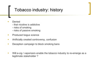 Tobacco industry: history 
Denied - that nicotine is addictive - risks of smoking - risks of passive smoking 
Produced bogus science 
Artificially created controversy, confusion 
Deception campaign to block smoking bans 
Will e-cig / vaporizers enable the tobacco industry to re-emerge as a legitimate stakeholder ?  