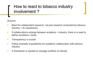 How to react to tobacco industry involvement ? 
Science: 
Need for independent research, not just research conducted by tobacco industry + its subsidiaries 
If collaborations emerge between academy + industry, there is a need to define conditions / limits 
Transparency is crucial 
Follow example of guidelines for academic collaboration with pharma industry 
A framework is needed to manage conflicts of interest  