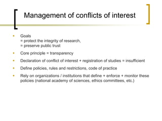 Management of conflicts of interest 
Goals = protect the integrity of research, = preserve public trust 
Core principle = transparency 
Declaration of conflict of interest + registration of studies = insufficient 
Define policies, rules and restrictions, code of practice 
Rely on organizations / institutions that define + enforce + monitor these policies (national academy of sciences, ethics committees, etc.)  