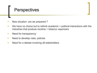 Perspectives 
New situation: are we prepared ? 
We have no choice but to rethink academic + political interactions with the industries that produce nicotine + tobacco vaporizers 
Need for transparency 
Need to develop rules, policies 
Need for a debate involving all stakeholders 