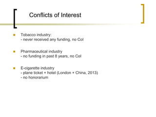Conflicts of Interest 
Tobacco industry: - never received any funding, no CoI 
Pharmaceutical industry - no funding in past 8 years, no CoI 
E-cigarette industry - plane ticket + hotel (London + China, 2013) - no honorarium  