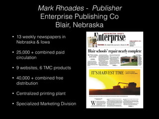 Mark Rhoades - Publisher 
Enterprise Publishing Co 
Blair, Nebraska 
• 13 weekly newspapers in 
Nebraska & Iowa 
• 25,000 + combined paid 
circulation 
• 9 websites, 6 TMC products 
• 40,000 + combined free 
distribution 
• Centralized printing plant 
• Specialized Marketing Division 
 