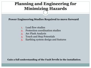 Planning and Engineering for Minimizing Hazards 
Power Engineering Studies Required to move forward 
1. 
Load flow studies 
2. 
Protection coordination studies 
3. 
Arc Flash Analysis 
4. 
Touch and Step Potentials 
5. 
Earthing system design and features 
Gain a full understanding of the Fault levels in the installation.  