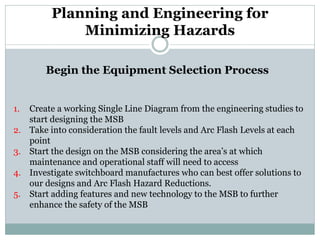 Planning and Engineering for Minimizing Hazards 
Begin the Equipment Selection Process 
1. 
Create a working Single Line Diagram from the engineering studies to start designing the MSB 
2. 
Take into consideration the fault levels and Arc Flash Levels at each point 
3. 
Start the design on the MSB considering the area’s at which maintenance and operational staff will need to access 
4. 
Investigate switchboard manufactures who can best offer solutions to our designs and Arc Flash Hazard Reductions. 
5. 
Start adding features and new technology to the MSB to further enhance the safety of the MSB  
