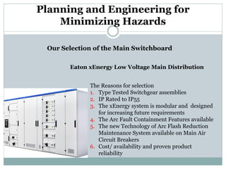 Planning and Engineering for Minimizing Hazards 
Our Selection of the Main Switchboard 
Eaton xEnergy Low Voltage Main Distribution 
The Reasons for selection 
1. 
Type Tested Switchgear assemblies 
2. 
IP Rated to IP55 
3. 
The xEnergy system is modular and designed for increasing future requirements 
4. 
The Arc Fault Containment Features available 
5. 
The new Technology of Arc Flash Reduction Maintenance System available on Main Air Circuit Breakers 
6. 
Cost/ availability and proven product reliability  
