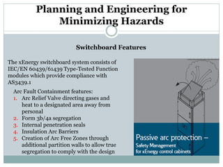 Planning and Engineering for Minimizing Hazards 
Switchboard Features 
The xEnergy switchboard system consists of IEC/EN 60439/61439 Type-Tested Function modules which provide compliance with AS3439.1 
Arc Fault Containment features: 
1. 
Arc Relief Valve directing gases and heat to a designated area away from personal 
2. 
Form 3b/4a segregation 
3. 
Internal penetration seals 
4. 
Insulation Arc Barriers 
5. 
Creation of Arc Free Zones through additional partition walls to allow true segregation to comply with the design  