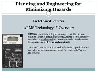 Planning and Engineering for Minimizing Hazards 
Switchboard Features 
ARMS Technology TM Overview 
ARMS is a separate integral analog circuit that when enabled in the Maintenance Mode, ARMS TechnologiesTM provides an accelerated instantaneous trip to reduce arc flash (system can trip as fast as 18ms!) 
Local and remote enabling and indication capabilities are provided as well as consideration for Lock-out/Tag-out procedures  