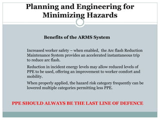 Planning and Engineering for Minimizing Hazards 
Benefits of the ARMS System 
Increased worker safety – when enabled, the Arc flash Reduction 
Maintenance System provides an accelerated instantaneous trip to reduce arc flash. 
Reduction in incident energy levels may allow reduced levels of 
PPE to be used, offering an improvement to worker comfort and 
mobility. 
When properly applied, the hazard risk category frequently can be 
lowered multiple categories permitting less PPE. 
PPE SHOULD ALWAYS BE THE LAST LINE OF DEFENCE  