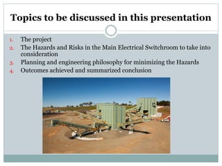 Topics to be discussed in this presentation 
1. 
The project 
2. 
The Hazards and Risks in the Main Electrical Switchroom to take into consideration 
3. 
Planning and engineering philosophy for minimizing the Hazards 
4. 
Outcomes achieved and summarized conclusion  