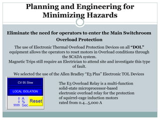 Planning and Engineering for Minimizing Hazards 
Eliminate the need for operators to enter the Main Switchroom 
The use of Electronic Thermal Overload Protection Devices on all “DOL” equipment allows the operators to reset motors in Overload conditions through the SCADA system. Magnetic Trips still require an Electrician to attend site and investigate this type of fault. 
We selected the use of the Allen Bradley “E3 Plus” Electronic TOL Devices 
The E3 Overload Relay is a multi-function solid-state microprocessor-based 
electronic overload relay for the protection of squirrel-cage induction motors 
rated from 0.4…5,000 A 
Overload Protection  