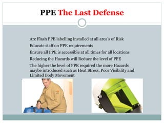 PPE The Last Defense 
Arc Flash PPE labelling installed at all area’s of Risk 
Educate staff on PPE requirements 
Ensure all PPE is accessible at all times for all locations 
Reducing the Hazards will Reduce the level of PPE 
The higher the level of PPE required the more Hazards maybe introduced such as Heat Stress, Poor Visibility and Limited Body Movement  