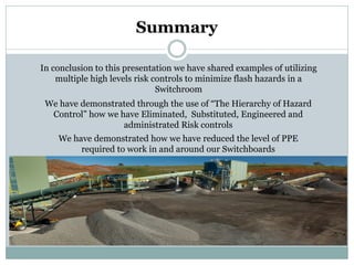 Summary 
In conclusion to this presentation we have shared examples of utilizing multiple high levels risk controls to minimize flash hazards in a Switchroom 
We have demonstrated through the use of “The Hierarchy of Hazard Control” how we have Eliminated, Substituted, Engineered and administrated Risk controls 
We have demonstrated how we have reduced the level of PPE required to work in and around our Switchboards  