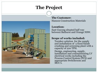 The Project 
The Customer: 
Hanson Construction Materials 
Location: 
East Guyong situated half way between Bathurst and Orange NSW. 
Scope of works included: 
Turnkey solution for the supply and installation of a fixed basalt crushing and screening plant with a capacity of 220 TPH. 
Design, engineering, supply, installation and commissioning LV electrical works including the Process Control System (PCS) and appropriate Switchroom and MCC’s.  