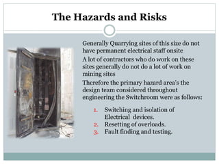 The Hazards and Risks 
Generally Quarrying sites of this size do not have permanent electrical staff onsite 
A lot of contractors who do work on these sites generally do not do a lot of work on mining sites 
Therefore the primary hazard area’s the design team considered throughout engineering the Switchroom were as follows: 
1. 
Switching and isolation of Electrical devices. 
2. 
Resetting of overloads. 
3. 
Fault finding and testing.  