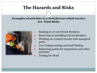 1.Racking in or out Circuit Breakers. 
2.Removing or installing Circuit Breakers. 
3.Working on Control circuits with energized parts. 
4.Low Voltage testing and fault finding. 
5.Removing panels for inspections and other activities 
6.Testing for Dead 
The Hazards and Risks 
Examples of activities in a Switchroom which involve Arc Flash Risks  
