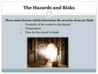 1. 
Proximity of the worker to the hazard 
2. 
Temperature 
3. 
Time for the circuit to break 
The Hazards and Risks 
Three main factors which determine the severity of an arc flash  