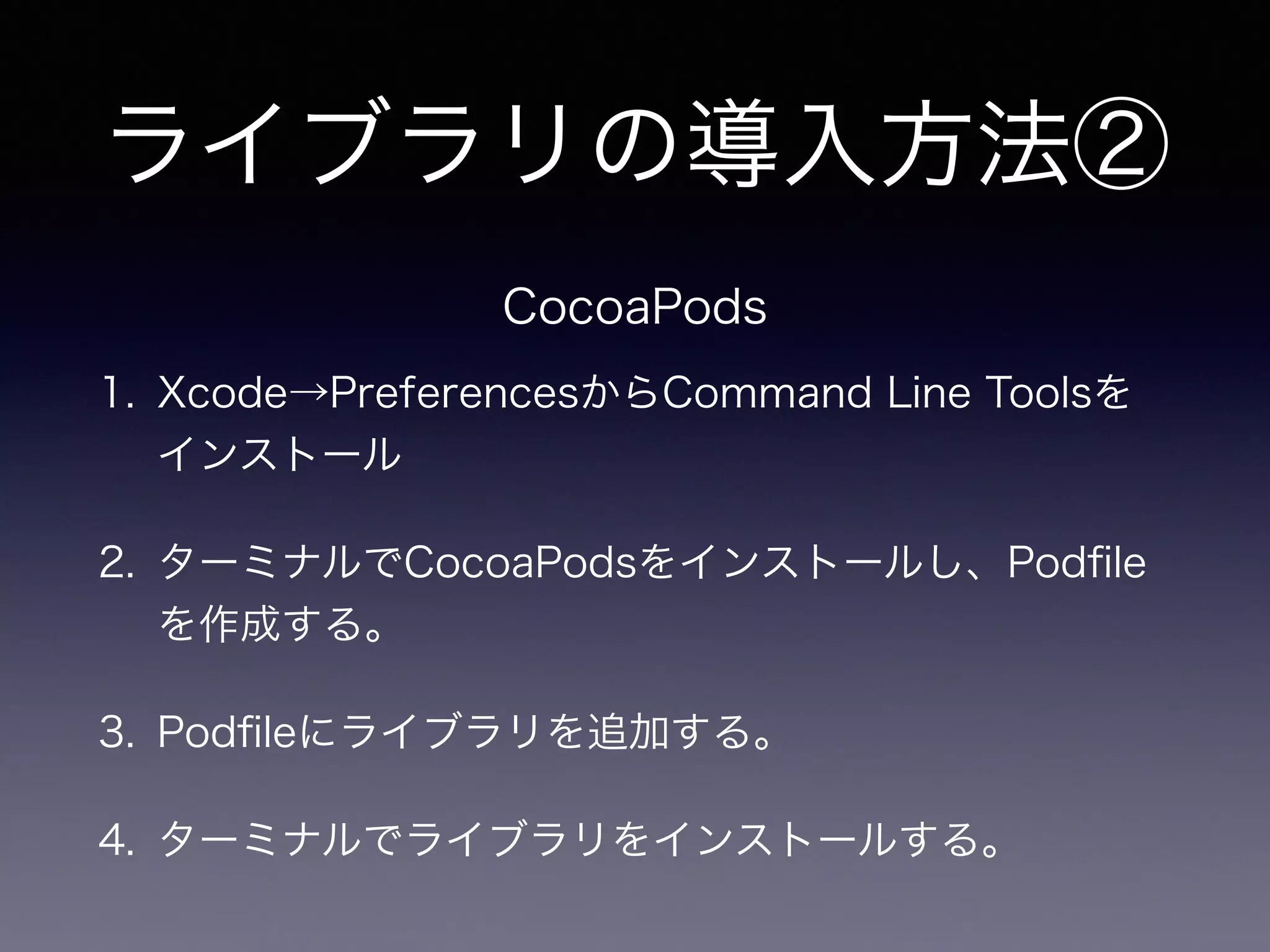 ライブラリの導入方法② 
CocoaPods 
1. Xcode→PreferencesからCommand Line Toolsを 
インストール 
2. ターミナルでCocoaPodsをインストールし、Podfile 
を作成する。 
3. Podfileにライブラリを追加する。 
4. ターミナルでライブラリをインストールする。 
 
