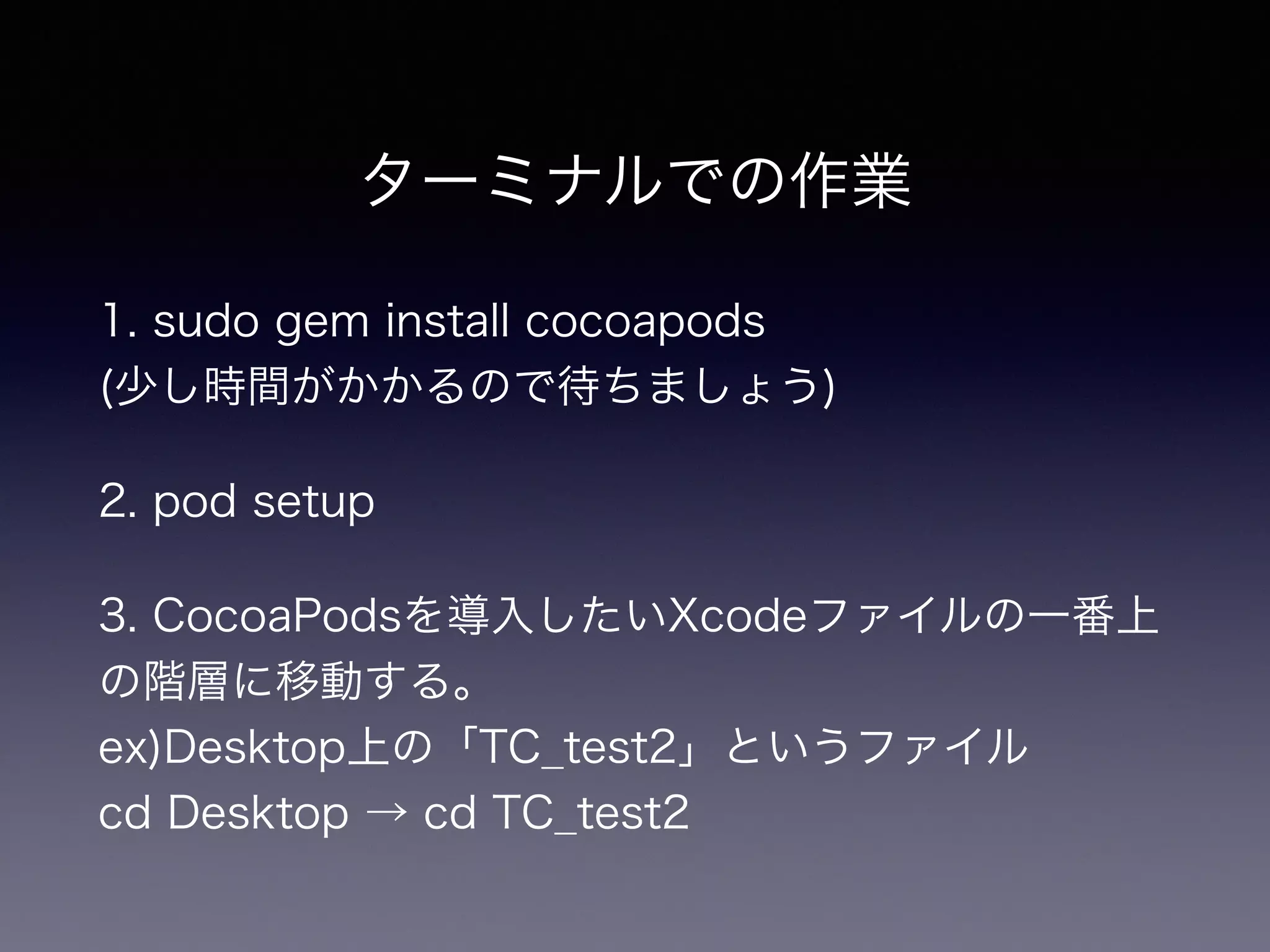 ターミナルでの作業 
1. sudo gem install cocoapods　　　　　　　　　 
(少し時間がかかるので待ちましょう) 
2. pod setup 
3. CocoaPodsを導入したいXcodeファイルの一番上 
の階層に移動する。 　 
ex)Desktop上の「TC_test2」というファイル 
cd Desktop → cd TC_test2 
 