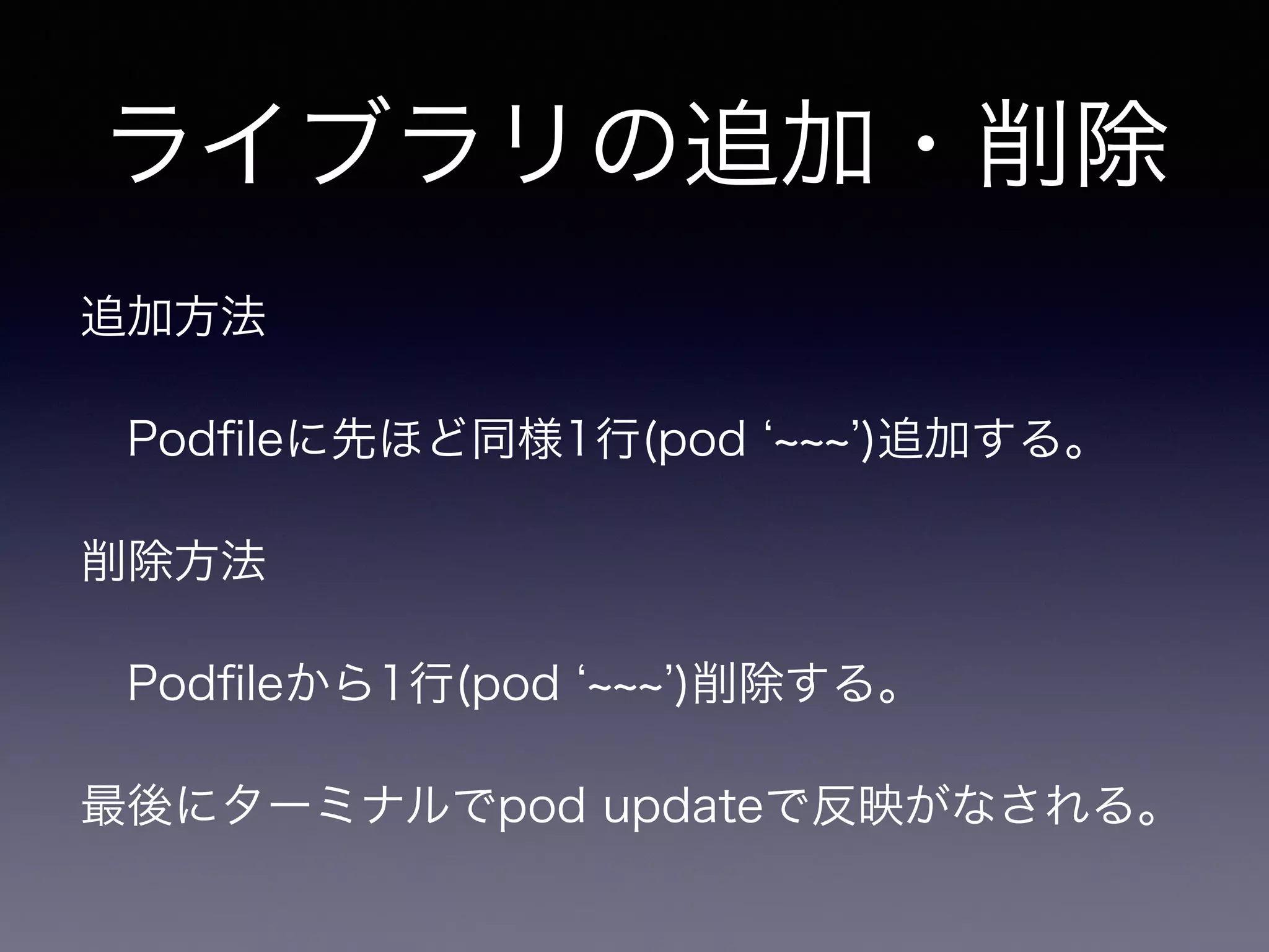 ライブラリの追加・削除 
追加方法 
　Podfileに先ほど同様1行(pod ‘~~~’)追加する。 
削除方法 
　Podfileから1行(pod ‘~~~’)削除する。 
最後にターミナルでpod updateで反映がなされる。 
 