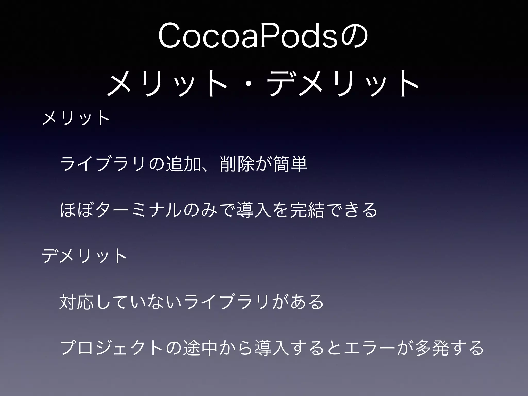 CocoaPodsの 
メリット・デメリット 
メリット 
　ライブラリの追加、削除が簡単 
　ほぼターミナルのみで導入を完結できる 
デメリット 
　対応していないライブラリがある 
　プロジェクトの途中から導入するとエラーが多発する 
 