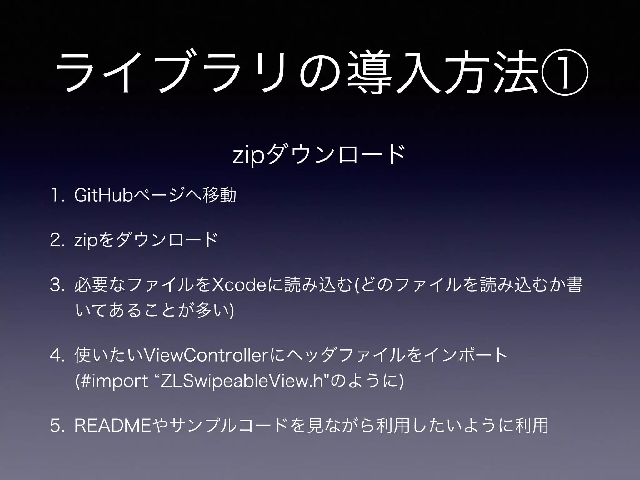 ライブラリの導入方法① 
zipダウンロード 
1. GitHubページへ移動 
2. zipをダウンロード 
3. 必要なファイルをXcodeに読み込む(どのファイルを読み込むか書 
いてあることが多い) 
4. 使いたいViewControllerにヘッダファイルをインポート　 
(#import “ZLSwipeableView.h"のように) 
5. READMEやサンプルコードを見ながら利用したいように利用 
 