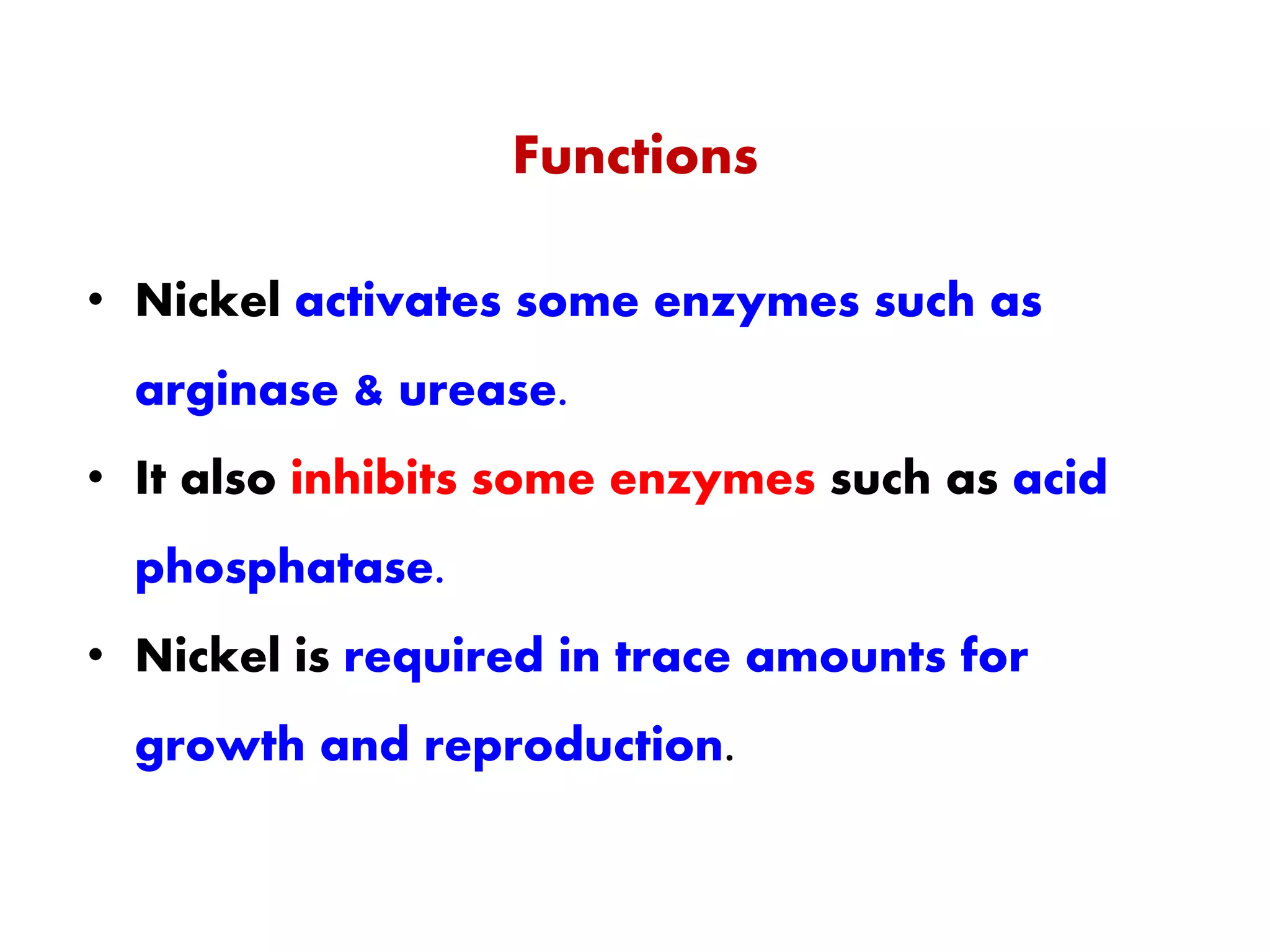 Functions
• Nickel activates some enzymes such as
arginase & urease.
• It also inhibits some enzymes such as acid
phosphatase.
• Nickel is required in trace amounts for
growth and reproduction.
 