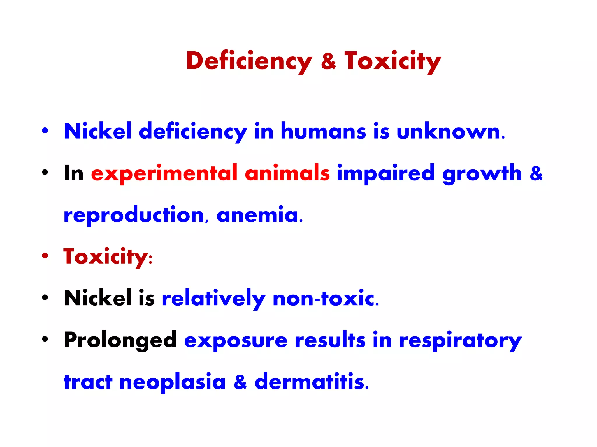 Deficiency & Toxicity
• Nickel deficiency in humans is unknown.
• In experimental animals impaired growth &
reproduction, anemia.
• Toxicity:
• Nickel is relatively non-toxic.
• Prolonged exposure results in respiratory
tract neoplasia & dermatitis.
 