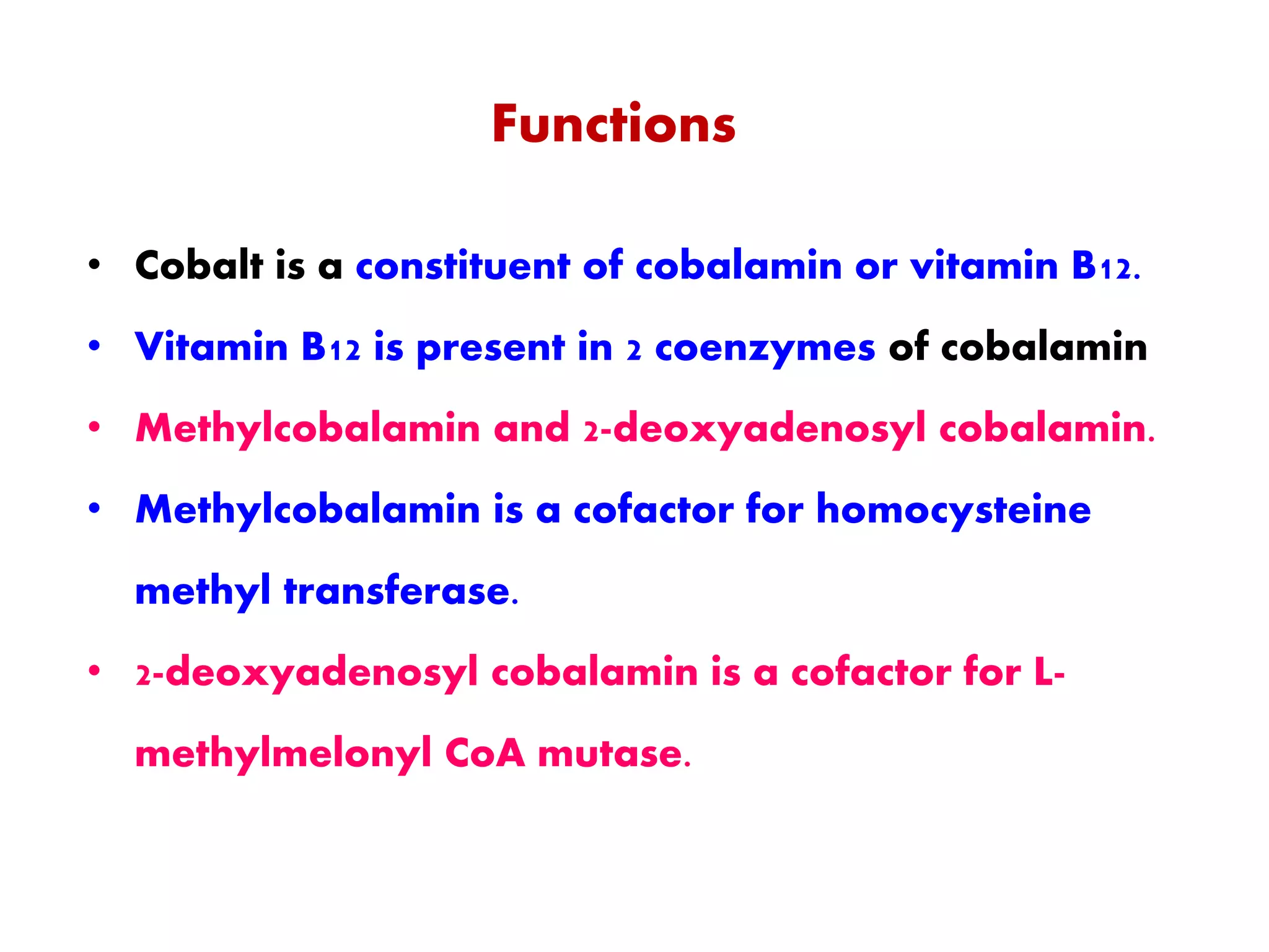 Functions
• Cobalt is a constituent of cobalamin or vitamin B12.
• Vitamin B12 is present in 2 coenzymes of cobalamin
• Methylcobalamin and 2-deoxyadenosyl cobalamin.
• Methylcobalamin is a cofactor for homocysteine
methyl transferase.
• 2-deoxyadenosyl cobalamin is a cofactor for L-
methylmelonyl CoA mutase.
 