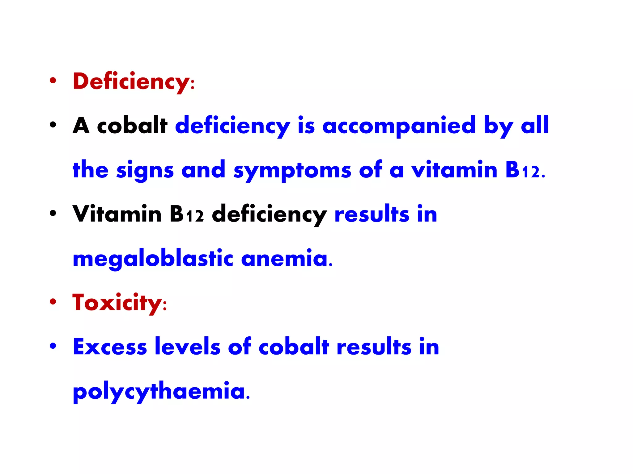 • Deficiency:
• A cobalt deficiency is accompanied by all
the signs and symptoms of a vitamin B12.
• Vitamin B12 deficiency results in
megaloblastic anemia.
• Toxicity:
• Excess levels of cobalt results in
polycythaemia.
 