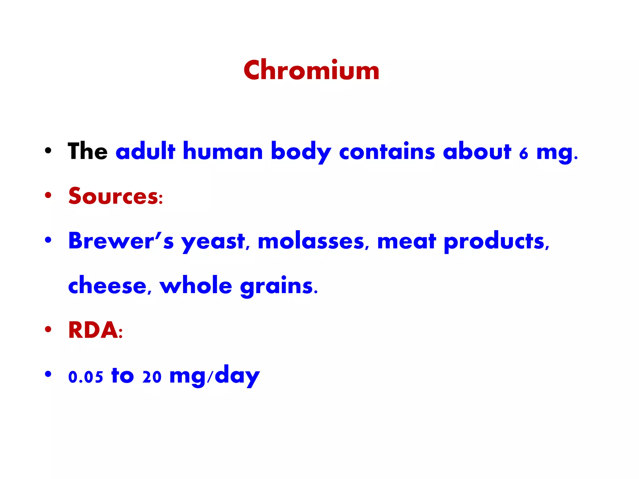 Chromium
• The adult human body contains about 6 mg.
• Sources:
• Brewer’s yeast, molasses, meat products,
cheese, whole grains.
• RDA:
• 0.05 to 20 mg/day
 