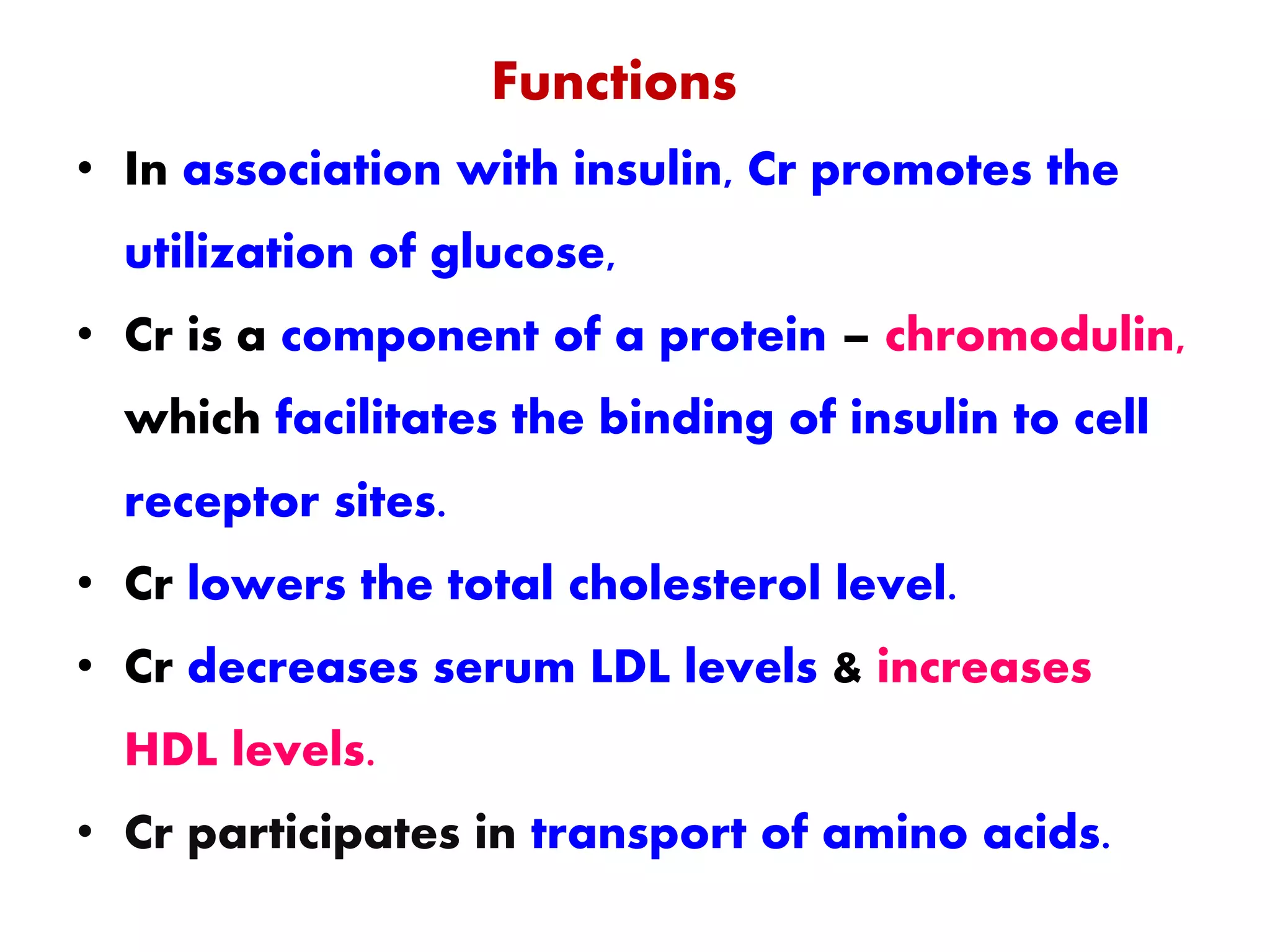 Functions
• In association with insulin, Cr promotes the
utilization of glucose,
• Cr is a component of a protein – chromodulin,
which facilitates the binding of insulin to cell
receptor sites.
• Cr lowers the total cholesterol level.
• Cr decreases serum LDL levels & increases
HDL levels.
• Cr participates in transport of amino acids.
 