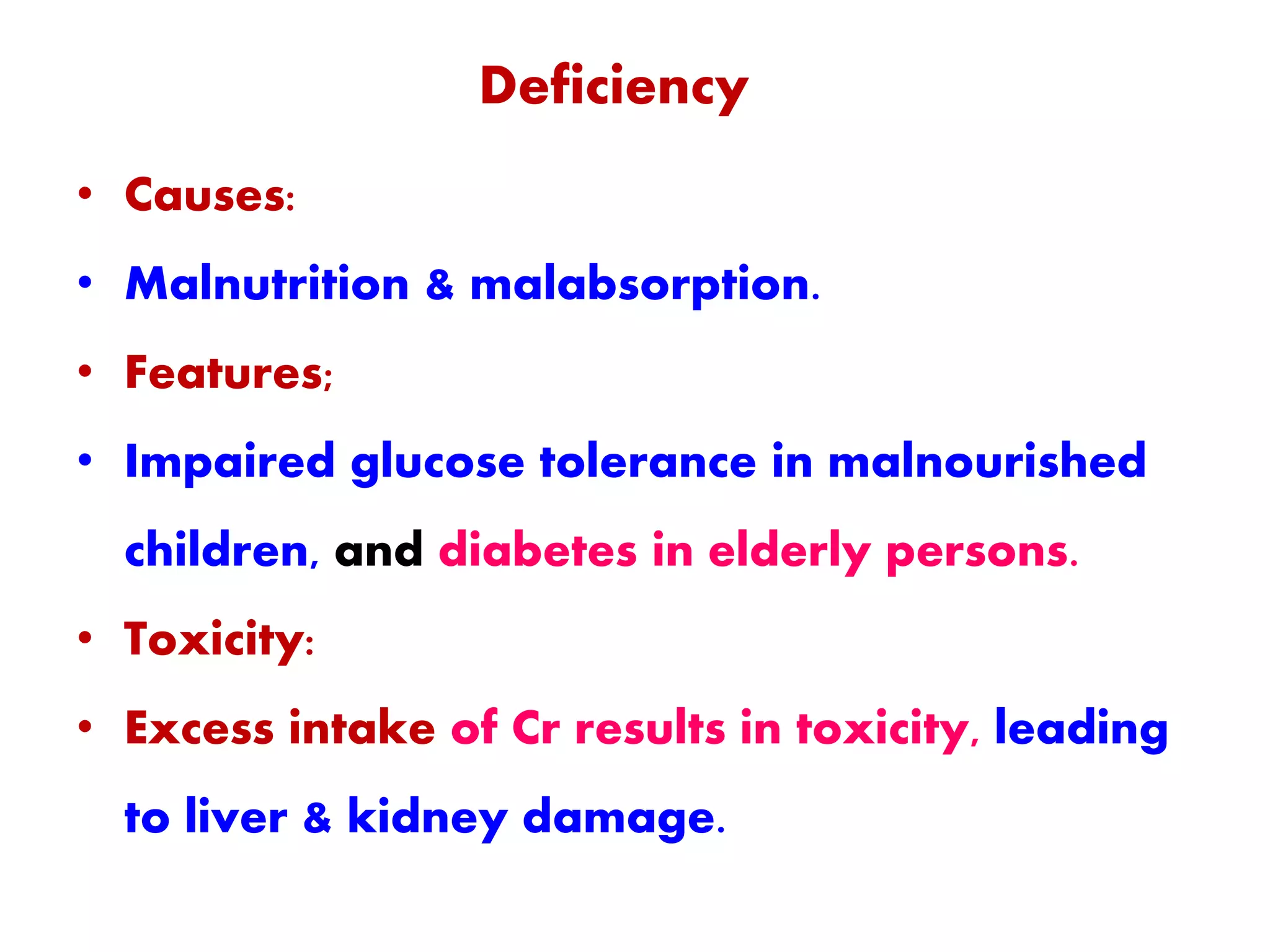Deficiency
• Causes:
• Malnutrition & malabsorption.
• Features;
• Impaired glucose tolerance in malnourished
children, and diabetes in elderly persons.
• Toxicity:
• Excess intake of Cr results in toxicity, leading
to liver & kidney damage.
 