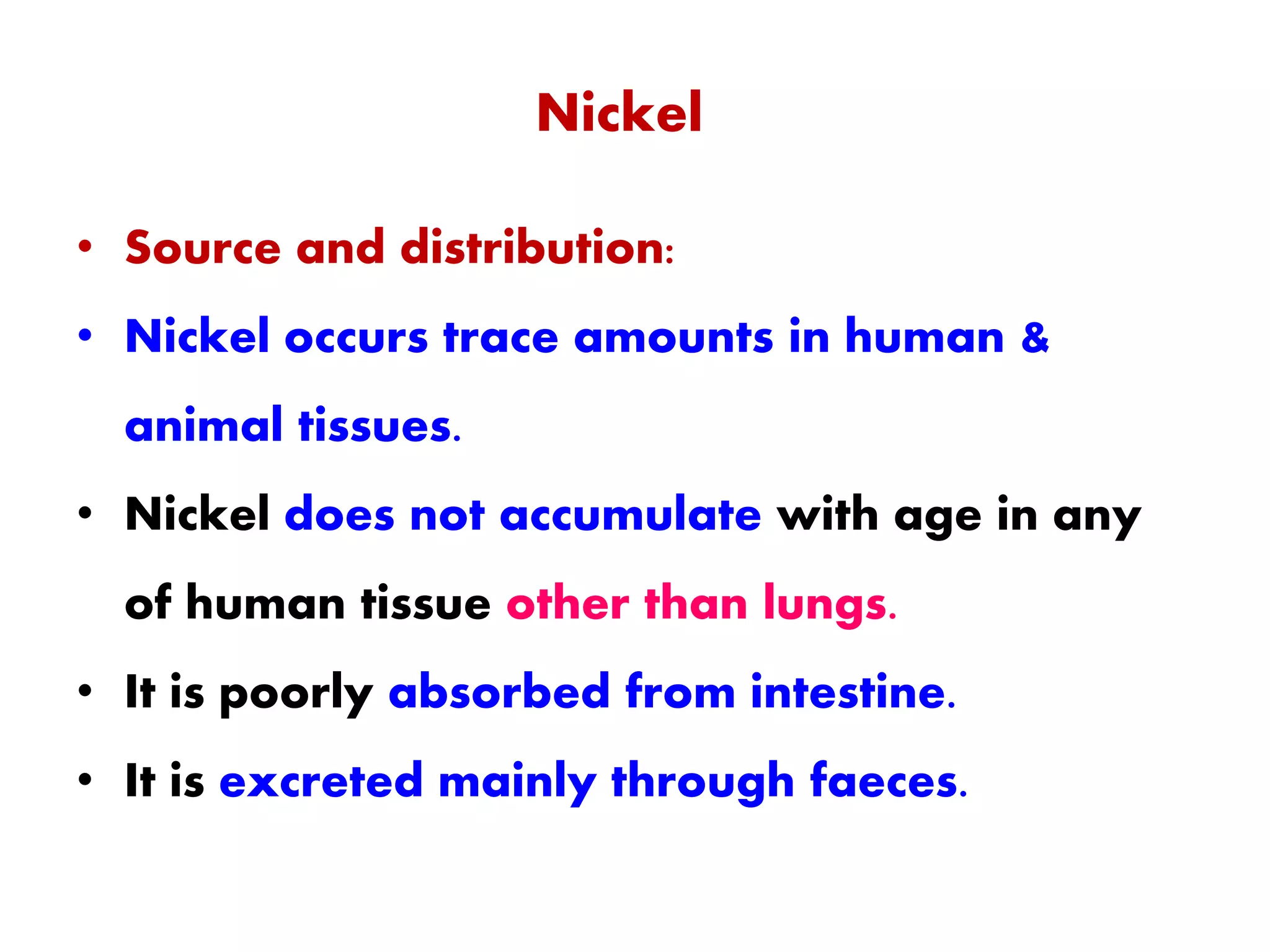 Nickel
• Source and distribution:
• Nickel occurs trace amounts in human &
animal tissues.
• Nickel does not accumulate with age in any
of human tissue other than lungs.
• It is poorly absorbed from intestine.
• It is excreted mainly through faeces.
 