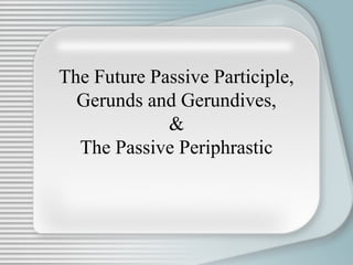 The Future Passive Participle,
Gerunds and Gerundives,
&
The Passive Periphrastic
 