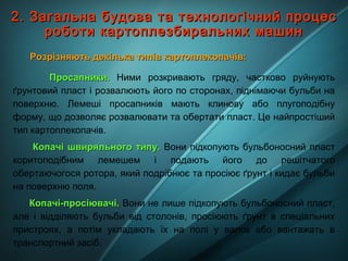 2. Загальна будова та технологічний процес2. Загальна будова та технологічний процес
роботи картоплезбиральних машинроботи картоплезбиральних машин
Розрізняють декілька типів картоплекопачів:Розрізняють декілька типів картоплекопачів:
Просапники.Просапники. Ними розкривають гряду, частково руйнують
ґрунтовий пласт і розвалюють його по сторонах, піднімаючи бульби на
поверхню. Лемеші просапників мають клинову або плугоподібну
форму, що дозволяє розвалювати та обертати пласт. Це найпростіший
тип картоплекопачів.
Копачі швиряльного типу.Копачі швиряльного типу. Вони підкопують бульбоносний пласт
коритоподібним лемешем і подають його до решітчатого
обертаючогося ротора, який подрібнює та просіює ґрунт і кидає бульби
на поверхню поля.
Копачі-просіювачі.Копачі-просіювачі. Вони не лише підкопують бульбоносний пласт,
але і відділяють бульби від столонів, просіюють ґрунт в спеціальних
пристроях, а потім укладають їх на полі у валок або вантажать в
транспортний засіб.
 