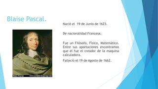 Blaise Pascal.
Nació el 19 de Junio de 1623.
De nacionalidad Francesa.
Fue un Filósofo, Físico, Matemático.
Entre sus aportaciones encontramos
que el fue el creador de la maquina
calculadora.
Falleció el 19 de Agosto de 1662.
 