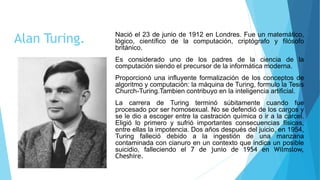 Alan Turing. Nació el 23 de junio de 1912 en Londres. Fue un matemático,
lógico, científico de la computación, criptógrafo y filósofo
británico.
Es considerado uno de los padres de la ciencia de la
computación siendo el precursor de la informática moderna.
Proporcionó una influyente formalización de los conceptos de
algoritmo y computación: la máquina de Turing, formulo la Tesis
Church-Turing.Tambien contribuyo en la inteligencia artificial.
La carrera de Turing terminó súbitamente cuando fue
procesado por ser homosexual. No se defendió de los cargos y
se le dio a escoger entre la castración química o ir a la cárcel.
Eligió lo primero y sufrió importantes consecuencias físicas,
entre ellas la impotencia. Dos años después del juicio, en 1954,
Turing falleció debido a la ingestión de una manzana
contaminada con cianuro en un contexto que indica un posible
suicidio, falleciendo el 7 de junio de 1954 en Wilmslow,
Cheshire.
 