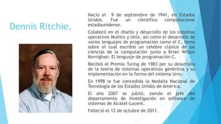 Dennis Ritchie.
Nació el 9 de septiembre de 1941, en Estados
Unidos. Fue un científico computacional
estadounidense.
Colaboró en el diseño y desarrollo de los sistemas
operativos Multics y Unix, así como el desarrollo de
varios lenguajes de programación como el C, tema
sobre el cual escribió un célebre clásico de las
ciencias de la computación junto a Brian Wilson
Kernighan: El lenguaje de programación C.
Recibió el Premio Turing de 1983 por su desarrollo
de la teoría de sistemas operativos genéricos y su
implementación en la forma del sistema Unix.
En 1998 le fue concedida la Medalla Nacional de
Tecnología de los Estados Unidos de América.
El año 2007 se jubiló, siendo el jefe del
departamento de Investigación en software de
sistemas de Alcatel-Lucent.
Falleció el 12 de octubre de 2011.
 